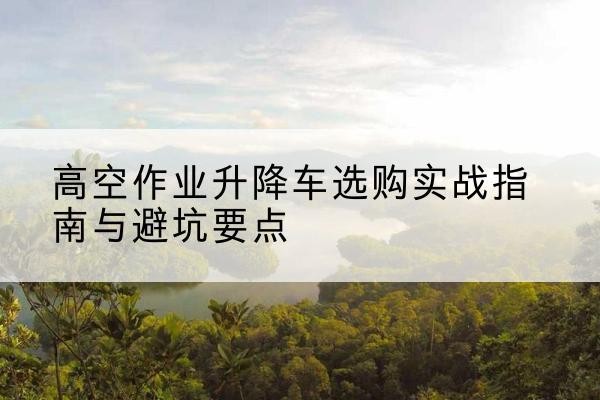 阿拉尔升降车怎么选-高空作业升降车选购实战指南与避坑要点