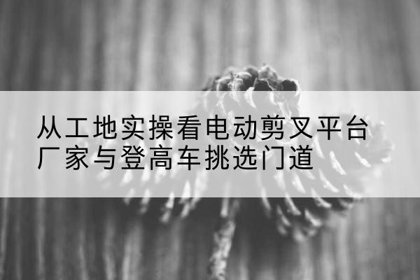 阿拉尔电动剪叉升降平台厂家-从工地实操看电动剪叉平台厂家与登高车挑选门道