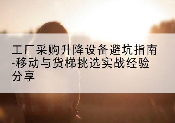 阿拉尔移动式升降机怎么选-工厂采购升降设备避坑指南-移动与货梯挑选实战经验分享