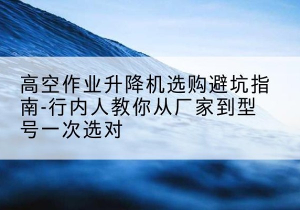 阿拉尔升降平台厂家-高空作业升降机选购避坑指南-行内人教你从厂家到型号一次选对