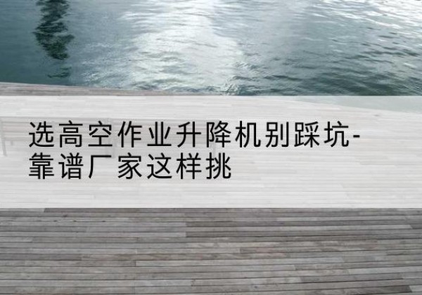 阿拉尔剪叉式升降机厂家-选高空作业升降机别踩坑-靠谱厂家这样挑