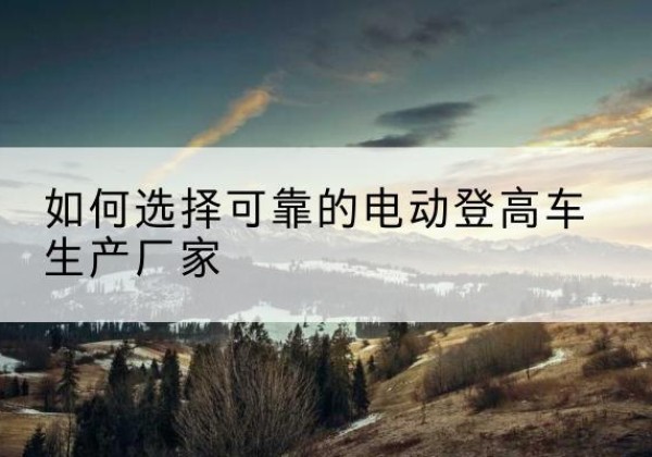 阿拉尔电动登高车厂家-如何选择可靠的电动登高车生产厂家