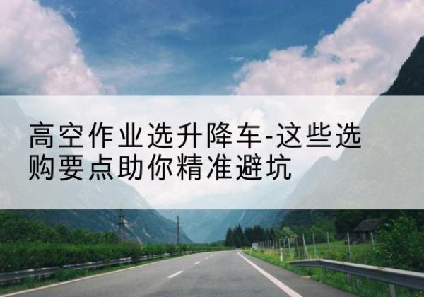 阿拉尔升降车厂家-高空作业选升降车-这些选购要点助你*避坑