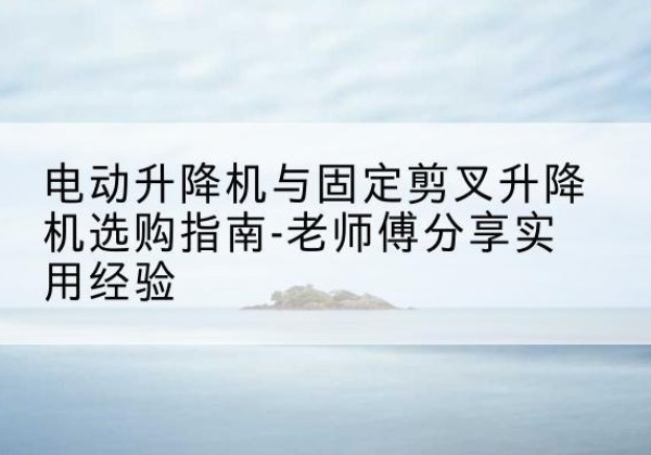 阿拉尔电动升降机怎么选-电动升降机与固定剪叉升降机选购指南-老师傅分享实用经验