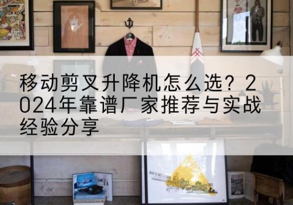 阿拉尔升降平台厂家推荐-移动剪叉升降机怎么选？2024年靠谱厂家推荐与实战经验分享